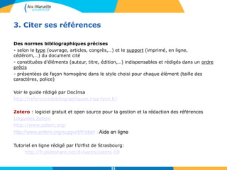 21
3. Citer ses références
Des normes bibliographiques précises
- selon le type (ouvrage, articles, congrès,…) et le support (imprimé, en ligne,
cédérom,…) du document cité
- constituées d'éléments (auteur, titre, édition,…) indispensables et rédigés dans un ordre
précis
- présentées de façon homogène dans le style choisi pour chaque élément (taille des
caractères, police)
Voir le guide rédigé par DocInsa
http://referencesbibliographiques.insa-lyon.fr/
Zotero : logiciel gratuit et open source pour la gestion et la rédaction des références
Libguides Zotero
http://www.zotero.org/
http://www.zotero.org/support/fr/start : Aide en ligne
Tutoriel en ligne rédigé par l’Urfist de Strasbourg:
http://fr.slideshare.net/dvivares/zotero-09
21
 