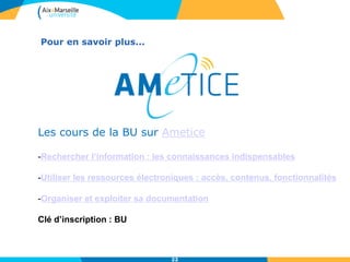 Les cours de la BU sur Ametice
-Rechercher l’information : les connaissances indispensables
-Utiliser les ressources électroniques : accès, contenus, fonctionnalités
-Organiser et exploiter sa documentation
Clé d’inscription : BU
Pour en savoir plus...
22
 