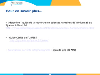 23
Pour en savoir plus...
- Infosphère : guide de la recherche en sciences humaines de l’Université du
Québec à Montréal
http://www.bibliotheques.uqam.ca/InfoSphere/sciences_humaines/index.html
- Guide Cerise de l’URFIST
http://giry.enc.sorbonne.fr/cerise/
- Automatiser sa veille informationnelle : libguide des BU AMU
23
 