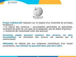 Projet collaboratif reposant sur le respect d'un ensemble de principes
fondateurs :
 la nature des contenus : encyclopédie généraliste et spécialisée,
neutralité de point de vue (pas de propagande, pas de débat d’opinion)
 recherche de l’exactitude (citer ses sources)
Certaines pages peuvent contenir des erreurs, ou être
incomplètes. La correction des erreurs est assurée par la
communauté.
Wikipédia ne répond pas aux exigences scientifiques d’un travail
universitaire, ses articles ne peuvent donc pas être cités.
6
 