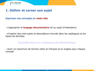 7
1. Définir et cerner son sujet
Exprimer ces concepts en mots-clés
- s'approprier le langage documentaire lié au sujet (l’indexation)
- s’inspirer des mot-sujets et descripteurs trouvés dans les catalogues et les
bases de données
Exemple dans un catalogue de bibliothèque
- Avoir un maximum de termes utiles en français et en anglais pour chaque
concept
7
 
