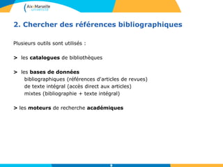 8
2. Chercher des références bibliographiques
Plusieurs outils sont utilisés :
> les catalogues de bibliothèques
> les bases de données
bibliographiques (références d'articles de revues)
de texte intégral (accès direct aux articles)
mixtes (bibliographie + texte intégral)
> les moteurs de recherche académiques
8
 