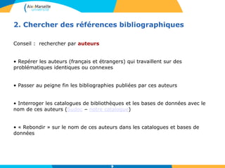 9
2. Chercher des références bibliographiques
Conseil : rechercher par auteurs
• Repérer les auteurs (français et étrangers) qui travaillent sur des
problématiques identiques ou connexes
• Passer au peigne fin les bibliographies publiées par ces auteurs
• Interroger les catalogues de bibliothèques et les bases de données avec le
nom de ces auteurs (Sudoc – notre catalogue)
• « Rebondir » sur le nom de ces auteurs dans les catalogues et bases de
données
9
 