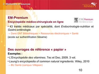 10
EM-Premium
Encyclopédie médico-chirurgicale en ligne

43 traités médicaux par spécialité, dont Endocrinologie-nutrition et
Gastro-entérologie
→ Dans ENT Bibliothèques > Ressources électroniques > Santé
(accès sur authentification Sésame)
Des ouvrages de référence « papier »
Exemples :

L'Encyclopédie des vitamines. Tec et Doc, 2009. 3 vol.

Leung's encyclopedia of common natural ingredients. Wiley, 2010
→ BU Santé (campus Villejean)
2- Méthodes et sources2- Méthodes et sources
 