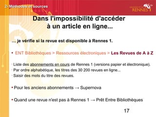 17
Dans l'impossibilité d'accéder
à un article en ligne...
… je vérifie si la revue est disponible à Rennes 1.

ENT Bibliothèques > Ressources électroniques > Les Revues de A à Z
•
Liste des abonnements en cours de Rennes 1 (versions papier et électronique).
•
Par ordre alphabétique, les titres des 30 200 revues en ligne...
•
Saisir des mots du titre des revues.

Pour les anciens abonnements → Supernova

Quand une revue n'est pas à Rennes 1 → Prêt Entre Bibliothèques
2- Méthodes et sources2- Méthodes et sources
 