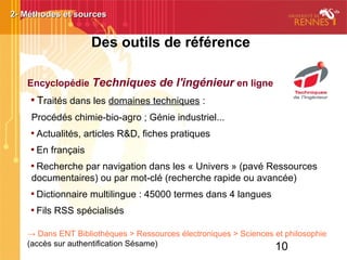 10
Des outils de référence
Encyclopédie Techniques de l'ingénieur en ligne

Traités dans les domaines techniques :
Procédés chimie-bio-agro ; Génie industriel...

Actualités, articles R&D, fiches pratiques

En français

Recherche par navigation dans les « Univers » (pavé Ressources
documentaires) ou par mot-clé (recherche rapide ou avancée)

Dictionnaire multilingue : 45000 termes dans 4 langues

Fils RSS spécialisés
→ Dans ENT Bibliothèques > Ressources électroniques > Sciences et philosophie
(accès sur authentification Sésame)
2- Méthodes et sources2- Méthodes et sources
 