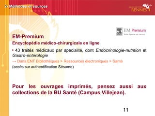 11
EM-Premium
Encyclopédie médico-chirurgicale en ligne

43 traités médicaux par spécialité, dont Endocrinologie-nutrition et
Gastro-entérologie
→ Dans ENT Bibliothèques > Ressources électroniques > Santé
(accès sur authentification Sésame)
Pour les ouvrages imprimés, pensez aussi aux
collections de la BU Santé (Campus Villejean).
2- Méthodes et sources2- Méthodes et sources
 
