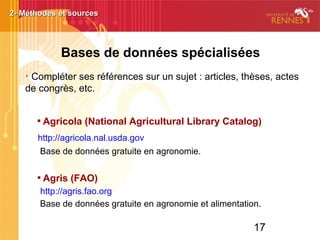 17
Bases de données spécialisées
➢
Compléter ses références sur un sujet : articles, thèses, actes
de congrès, etc.

Agricola (National Agricultural Library Catalog)
http://agricola.nal.usda.gov
Base de données gratuite en agronomie.

Agris (FAO)
http://agris.fao.org
Base de données gratuite en agronomie et alimentation.
2- Méthodes et sources2- Méthodes et sources
 