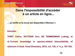 19
… je vérifie si la revue est disponible à Rennes 1.
Exemple :
THIRY Céline, RUTTENS Ann, DE TEMMERMAN Ludwig, et
al. Current knowledge in species-related bioavailability of
selenium in food. Food Chemistry. 2012, vol. 130, n° 4, p. 767-784.
2- Méthodes et sources2- Méthodes et sources
Dans l'impossibilité d'accéder
à un article en ligne...
 