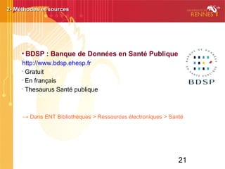 21

BDSP : Banque de Données en Santé Publique
http://www.bdsp.ehesp.fr
•
Gratuit
•
En français
•
Thesaurus Santé publique
→ Dans ENT Bibliothèques > Ressources électroniques > Santé
2- Méthodes et sources2- Méthodes et sources
 