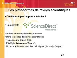 22

Quel intérêt par rapport à Scholar ?

Un exemple :
•
Articles et revues de l'éditeur Elsevier
•
Dans toutes les disciplines scientifiques
•
Texte intégral depuis 1995
•
Privilégier l'Advanced Search.
•
Nombreux filtres et modules spécifiques (Journals, Image...)
2- Méthodes et sources2- Méthodes et sources
Les plate-formes de revues scientifiques
 