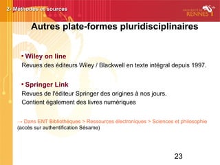 23

Wiley on line
Revues des éditeurs Wiley / Blackwell en texte intégral depuis 1997.

Springer Link
Revues de l'éditeur Springer des origines à nos jours.
Contient également des livres numériques
→ Dans ENT Bibliothèques > Ressources électroniques > Sciences et philosophie
(accès sur authentification Sésame)
2- Méthodes et sources2- Méthodes et sources
Autres plate-formes pluridisciplinaires
 