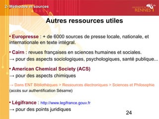 24
Autres ressources utiles

Europresse : + de 6000 sources de presse locale, nationale, et
internationale en texte intégral.

Cairn : revues françaises en sciences humaines et sociales.
→ pour des aspects sociologiques, psychologiques, santé publique...

American Chemical Society (ACS)
→ pour des aspects chimiques
→ Dans ENT Bibliothèques > Ressources électroniques > Sciences et Philosophie
(accès sur authentification Sésame)

Légifrance : http://www.legifrance.gouv.fr
→ pour des points juridiques
2- Méthodes et sources2- Méthodes et sources2- Méthodes et sources2- Méthodes et sources2- Méthodes et sources2- Méthodes et sources2- Méthodes et sources2- Méthodes et sources
 