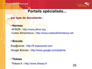 25
Portails spécialisés...
… par type de documents :

Normes
AFNOR : http://www.afnor.org
Codex Alimentarius : http://www.codexalimentarius.net

Brevets
Esp@cenet : http://fr.espacenet.com
Google Brevets : http://www.google.com/patents

Thèses
Thèses.fr : http://www.theses.fr
2- Méthodes et sources2- Méthodes et sources
 