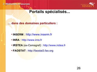 26
Portails spécialisés...
… dans des domaines particuliers :

INSERM : http://www.inserm.fr

INRA : http://www.inra.fr

IRSTEA (ex-Cemagref) : http://www.irstea.fr

FAOSTAT : http://faostat3.fao.org
2- Méthodes et sources2- Méthodes et sources
 