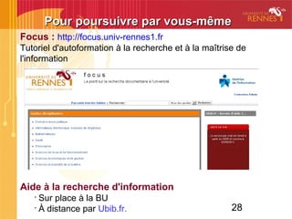 28
Focus : http://focus.univ-rennes1.fr
Tutoriel d'autoformation à la recherche et à la maîtrise de
l'information
Aide à la recherche d'information
•
Sur place à la BU
•
À distance par Ubib.fr.
Pour poursuivre par vous-mêmePour poursuivre par vous-même
 