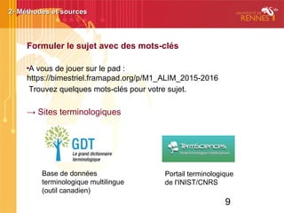 9
Formuler le sujet avec des mots-clés

A vous de jouer sur le pad :
https://bimestriel.framapad.org/p/M1_ALIM_2015-2016
Trouvez quelques mots-clés pour votre sujet.
→ Sites terminologiques
2- Méthodes et sources2- Méthodes et sources
Portail terminologique
de l'INIST/CNRS
Base de données
terminologique multilingue
(outil canadien)
 