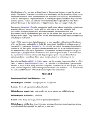 The Hawthorne effect has been well established in the empirical literature beyond the original
studies. The output ("dependent") variables were human work, and the educational effects can be
expected to be similar (but it is not so obvious that medical effects would be). The experiments
stand as a warning about simple experiments on human participants viewed as if they were only
material systems. There is less certainty about the nature of the surprise factor, other than it
certainly depended on the mental states of the participants: their knowledge, beliefs, etc.

Research on the demand effect also suggests that people might take on pleasing the experimenter
as a goal, at least if it does not conflict with any other motive, but also, improving their
performance by improving their skill will be dependent on getting feedback on their
performance, and an experiment may give them this for the first time. So you often will not see
any Hawthorne effect—only when it turns out that with the attention came either usable feedback
or a change in motivation.

Adair (1984): warns of gross factual inaccuracy in most secondary publications on Hawthorne
effect and that many studies failed to find it. He argues that it should be viewed as a variant of
Orne's (1973) experimental demand effect. So for Adair, the issue is that an experimental effect
depends on the participants' interpretation of the situation; that this is why manipulation checks
are important in social sciences experiments. So he thinks it is not awareness per se, or special
attention per se, but participants' interpretation must be investigated in order to discover if/how
the experimental conditions interact with the participants' goals. This can affect whether
participants believe something, if they act on it or do not see it as in their interest, etc.

Rosenthal and Jacobson (1992) ch.11 also reviews and discusses the Hawthorne effect. In a 2011
paper, economists Steven Levitt and John A. List claim that in the illumination experiments the
variance in productivity is partly accounted for by other factors such as the weekly cycle of work
or the seasonal temperature, and so the original conclusions were overstated.[ If so, this confirms
the analysis of SRG Jones's 1992 article examining the relay experiments

                                           MODULE 2

Foundations of Individual Behaviour: Age :

Effect of age on turnover: - older you get, less likely to quit

Reasons: fewer job opportunities, higher benefits

Effect of age on absenteeism: older employees, lower rates on unavoidable absence

Effect of age on productivity: unrelated

Reason: some decay due to age, offset by gains due to experience

Effect of age on satisfaction: tends to increase among professionals, tends to decrease among
nonprofessionals during middle age and rises in later years
 