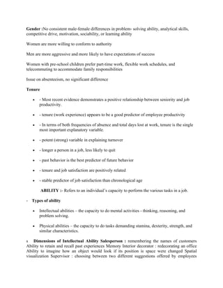 Gender :No consistent male-female differences in problem- solving ability, analytical skills,
competitive drive, motivation, sociability, or learning ability

Women are more willing to conform to authority

Men are more aggressive and more likely to have expectations of success

Women with pre-school children prefer part-time work, flexible work schedules, and
telecommuting to accommodate family responsibilities

Issue on absenteeism, no significant difference

Tenure

   •   - Most recent evidence demonstrates a positive relationship between seniority and job
       productivity.

   •   - tenure (work experience) appears to be a good predictor of employee productivity

   •   - In terms of both frequencies of absence and total days lost at work, tenure is the single
       most important explanatory variable.

   •   - potent (strong) variable in explaining turnover

   •   - longer a person in a job, less likely to quit

   •   - past behavior is the best predictor of future behavior

   •   - tenure and job satisfaction are positively related

   •   - stable predictor of job satisfaction than chronological age

         ABILITY :- Refers to an individual’s capacity to perform the various tasks in a job.

- Types of ability

   •   Intellectual abilities – the capacity to do mental activities - thinking, reasoning, and
       problem solving.

   •   Physical abilities – the capacity to do tasks demanding stamina, dexterity, strength, and
       similar characteristics.

s Dimensions of Intellectual Ability Salesperson : remembering the names of customers
Ability to retain and recall past experiences Memory Interior decorator : redecorating an office
Ability to imagine how an object would look if its position is space were changed Spatial
visualization Supervisor : choosing between two different suggestions offered by employees
 