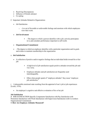 •   Resolving Discrepancies
   •   Influence of friends and peer
   •   Co-opting

C Important Attitudes Related to Organizations

   •   Job Satisfaction

           o   - Is a set of favorable or unfavorable feelings and emotions with which employees
               view their work.

   •   Job Involvement

                     - The degree to which a person identifies with a job, actively participates
                      in it, and considers performance important to self-worth.

   •   Organizational Commitment

   •   - The degree to which an employee identifies with a particular organization and its goals
       and wishes to maintain membership in the organization

a Job Satisfaction

   •   A collection of positive and/or negative feelings that an individual holds toward his or her
       job

                     A high level of job satisfaction equals positive attitudes toward the job and
                      vice versa.

                     Employee attitudes and job satisfaction are frequently used
                      interchangeably.

                     Often when people speak of “employee attitudes” they mean “employee
                      job satisfaction.”

j A pleasurable emotional state resulting from the appraisal of one’s job or job experiences
(Locke, 1976).

   •   An employee’s cognitive and affective evaluation of his or her job

Job Satisfaction
J JOB SATISFACTION Specific Components Satisfaction with Pay Satisfaction with
Promotion Satisfaction with Work Satisfaction with Supervision Satisfaction with Co-workers
Organizational Commitment
O How Are Employee Attitudes Measured?
 
