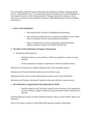 The most popular method for getting information about employee attitudes is through attitude
surveys. Using attitude surveys on a regular basis provides managers with valuable feedback on
how employees perceive their working conditions. Managers present the employee with set
statements or questions to obtain specific information. Individual Responses are then combined
and analyzed



a Causes of Job Satisfaction

                      Most people prefer work that is challenging and stimulating.

                      Jobs with good compensation have average job satisfaction levels. Money
                       may be a motivator, but may not stimulate job satisfaction.

                      There is a link between a person’s personality and job satisfaction.
                       Negative people are usually not satisfied with their jobs.

N The Effect of Job Satisfaction on Employee Performance

   •   Satisfaction and Productivity

           o   Satisfied workers are more productive AND more productive workers are more
               satisfied

           o   Worker productivity is higher in organizations with more satisfied workers.

Satisfaction and Absenteeism :Satisfied employees have fewer avoidable absences.

Satisfaction and Turnover:Satisfied employees are less likely to quit.

Organizations take actions to retain high performers and to weed out lower performers.

Satisfaction and Customer Satisfaction :Satisfied workers provide better customer service.

S Job satisfaction & organizational citizenship behavior (OCB)

           o   Satisfied employees who feel fairly treated by and are trusting of the organization
               are more willing to engage in behaviors that go beyond the normal expectations of
               their job.

Satisfied employees increase customer satisfaction because: They are more friendly, upbeat, and
responsive.

They are less likely to turnover, which helps build long-term customer relationships.
 