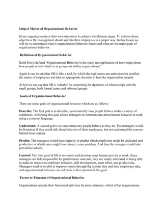 Subject Matter of Organizational Behavior

Every organization have their own objectives to achieve the ultimate target. To achieve those
objectives the management should operate their employees in a proper way. In this lesson we
will try to understand what is organizational behavior means and what are the main goals of
organizational behavior.

Definition of Organizational Behavior

Keith Davis defined “Organizational Behavior is the study and application of knowledge about
how people as individual or as groups act within organizations.”

Again it can be said that OB is like a tool, by which the mgt. teams are understood or justified
the nature of employees and take an appropriate decision to lead the organization purport.

At last we can say that OB is valuable for examining the dynamics of relationships with the
small groups, both formal teams and informal groups.

Goals of Organizational Behavior

There are some goals of organizational behavior which are as follows:

Describe: The first goal is to describe, systematically how people behave under a variety of
conditions. Achieving this goal allows managers to communicate about human behavior at work
using a common language.

Understand: A second goal is to understand any people behave as they do. The managers would
be frustrated if they could talk about behavior of their employees, but not understand the reasons
behind those actions.

Predict: The managers would have capacity to predict which employees might be dedicated and
productive or which ones might have absent, cause problem. And thus the managers could take
preventive actions.

Control: The final goal of OB is to control and develop some human activity at work. Since
managers are held responsible for performance outcome, they are vitally interested in being able
to make an impact on employee behavior, skill development, team effort, and productivity.
Managers need to be able to improve results through the actions they and their employees take,
and organizational behavior can aid them in their pursuit of this goal.

Forces or Elements of Organizational Behavior

Organizations operate their functional activities by some elements, which affect organizations.
 