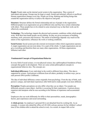 People: People make up the internal social system in the organization. They consist of
individuals and groups. Groups may be large or small, formal and informal, official or unofficial.
Human organization changes every day. People are living, thinking and feeling beings that
created the organization and try to achieve the objectives and goals.

Structure: Structure defines the formal relationship and use of people in the organization.
Different people in an organization are given different roles and they have certain relationship
with others. Those people have to be related in some structural way so that their work can be
effectively coordinated.

Technology: The technology imparts the physical and economic conditions within which people
work. With their bear hands people can do nothing. So they are given assistance of building,
machines, tools, processes and resources. The nature of technology depends very much on the
nature of the organization, influences the work or working conditions.

Social System: Social system provide external environment within which organization operates.
A single organization can not exist alone. It is a part of the whole. A single organization can not
give everything and therefore there are many other organizations. All these organizations
influence each other.



Fundamental Concepts of Organizational Behavior

In every field of social science, or even physical science, has a philosophical foundation of basic
concepts that guide its development. There are some certain philosophical concepts in
organizational behavior also. The concepts are-

Individual differences: Every individual in the world is different from others. This idea is
supported by science. Each person is different from all others, probably in million ways, just as
each persons DNA profile is different.

The idea of individual difference comes originally from psychology. From the day of birth, each
person is unique, and individual experiences after birth tend to make people even more different.

Perception: Peoples perceptions are also differ when they see an object. Two people can
differently present a same object. And this is occurring for their experiences. A person always
organizes and interprets what he sees according to his lifetime of experience and accumulated
value.

Employees also see work differently for differ in their personalities, needs, demographics
factors, past experiences and social surrounding.

A whole person: An employee’s personal life is not detached from his working life. As an
example, A women who attend the office at 8:30 AM is always anxious for her children’s school
time (if her children able to attend the school or not). As a result, its impact falls on her
 