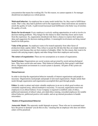 concentration that means her working life. For this reason, we cannot separate it. So manager
should treat an employee as a whole person.


Motivated behavior: An employee has so many needs inside him. So, they want to fulfill those
needs. That’s why; they had to perform well in the organization. Some motivations are needed to
enrich the quality of work. A path toward increased need fulfillment is the better way of enriches
the quality of work.

Desire for involvement: Every employee is actively seeking opportunities at work to involve in
decision-making problems. They hunger for the chance to share what they know and to learn
from the experience. So, organization should provide them a chance to express their opinions,
ideas and suggestion for decision-making problem. A meaningful involvement can bring mutual
benefit for both parties.

Value of the person: An employee wants to be treated separately from other factor of
production (land, capital, labor). They refuse to accept the old idea that they are simply treated as
economic tools because they are best creation of almighty Allah. For this reason, they want to be
treated with carrying respect, dignity and other things from their employers and society.

The nature of organization :There are two assumptions as to nature of organization.

Social Systems: Organizations are social systems and governed by social and psychological
laws. They have social roles and status. Their behavior influenced by their group’s individual
drives. Organization environment in a social system is dynamic. All parts of the system are
interdependent.

Mutual interest:

In order to develop the organization behavior mutually of interest organizations and people is
necessary. Organizations need people and people in tern need organizations. People satisfy their
needs through organization and organization accomplish their goal through people.

Ethics: In order to attract and retain valuable employees in an era in which good workers are
constantly required away, ethical treatment is necessary. To succeed, organization must treat
employees in an ethical fashion. Every Company is required to establish codes of ethics,
publicized statements of ethical values, provided ethics training, rewarded employees for notable
ethical behavior, publicized positive role models, and set up internal procedures to handle
misconduct.

Models of Organizational Behavior

Autocratic Model :The autocratic model depends on power. Those who are in command must
have the power to demand “you do this-or else,” meaning that an employee who does not follow
orders will be penalized.
 