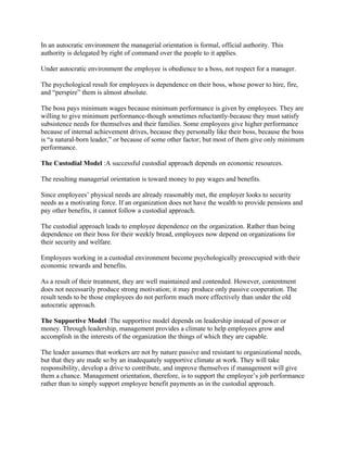 In an autocratic environment the managerial orientation is formal, official authority. This
authority is delegated by right of command over the people to it applies.

Under autocratic environment the employee is obedience to a boss, not respect for a manager.

The psychological result for employees is dependence on their boss, whose power to hire, fire,
and “perspire” them is almost absolute.

The boss pays minimum wages because minimum performance is given by employees. They are
willing to give minimum performance-though sometimes reluctantly-because they must satisfy
subsistence needs for themselves and their families. Some employees give higher performance
because of internal achievement drives, because they personally like their boss, because the boss
is “a natural-born leader,” or because of some other factor; but most of them give only minimum
performance.

The Custodial Model :A successful custodial approach depends on economic resources.

The resulting managerial orientation is toward money to pay wages and benefits.

Since employees’ physical needs are already reasonably met, the employer looks to security
needs as a motivating force. If an organization does not have the wealth to provide pensions and
pay other benefits, it cannot follow a custodial approach.

The custodial approach leads to employee dependence on the organization. Rather than being
dependence on their boss for their weekly bread, employees now depend on organizations for
their security and welfare.

Employees working in a custodial environment become psychologically preoccupied with their
economic rewards and benefits.

As a result of their treatment, they are well maintained and contended. However, contentment
does not necessarily produce strong motivation; it may produce only passive cooperation. The
result tends to be those employees do not perform much more effectively than under the old
autocratic approach.

The Supportive Model :The supportive model depends on leadership instead of power or
money. Through leadership, management provides a climate to help employees grow and
accomplish in the interests of the organization the things of which they are capable.

The leader assumes that workers are not by nature passive and resistant to organizational needs,
but that they are made so by an inadequately supportive climate at work. They will take
responsibility, develop a drive to contribute, and improve themselves if management will give
them a chance. Management orientation, therefore, is to support the employee’s job performance
rather than to simply support employee benefit payments as in the custodial approach.
 