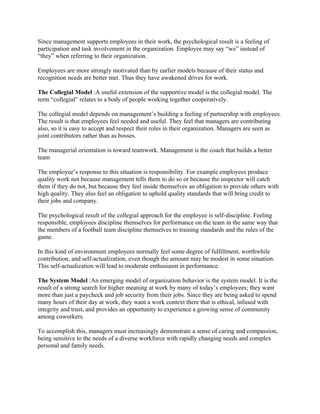 Since management supports employees in their work, the psychological result is a feeling of
participation and task involvement in the organization. Employee may say “we” instead of
“they” when referring to their organization.

Employees are more strongly motivated than by earlier models because of their status and
recognition needs are better met. Thus they have awakened drives for work.

The Collegial Model :A useful extension of the supportive model is the collegial model. The
term “collegial” relates to a body of people working together cooperatively.

The collegial model depends on management’s building a feeling of partnership with employees.
The result is that employees feel needed and useful. They feel that managers are contributing
also, so it is easy to accept and respect their roles in their organization. Managers are seen as
joint contributors rather than as bosses.

The managerial orientation is toward teamwork. Management is the coach that builds a better
team

The employee’s response to this situation is responsibility. For example employees produce
quality work not because management tells them to do so or because the inspector will catch
them if they do not, but because they feel inside themselves an obligation to provide others with
high quality. They also feel an obligation to uphold quality standards that will bring credit to
their jobs and company.

The psychological result of the collegial approach for the employee is self-discipline. Feeling
responsible, employees discipline themselves for performance on the team in the same way that
the members of a football team discipline themselves to training standards and the rules of the
game.

In this kind of environment employees normally feel some degree of fulfillment, worthwhile
contribution, and self-actualization, even though the amount may be modest in some situation.
This self-actualization will lead to moderate enthusiasm in performance.

The System Model :An emerging model of organization behavior is the system model. It is the
result of a strong search for higher meaning at work by many of today’s employees; they want
more than just a paycheck and job security from their jobs. Since they are being asked to spend
many hours of their day at work, they want a work context there that is ethical, infused with
integrity and trust, and provides an opportunity to experience a growing sense of community
among coworkers.

To accomplish this, managers must increasingly demonstrate a sense of caring and compassion,
being sensitive to the needs of a diverse workforce with rapidly changing needs and complex
personal and family needs.
 