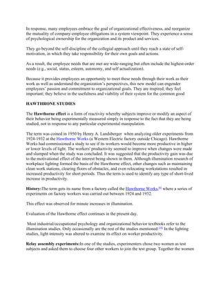 In response, many employees embrace the goal of organizational effectiveness, and reorganize
the mutuality of company-employee obligations in a system viewpoint. They experience a sense
of psychological ownership for the organization and its product and services.

They go beyond the self-discipline of the collegial approach until they reach a state of self-
motivation, in which they take responsibility for their own goals and actions.

As a result, the employee needs that are met are wide-ranging but often include the highest-order
needs (e.g., social, status, esteem, autonomy, and self actualization).

Because it provides employees an opportunity to meet these needs through their work as their
work as well as understand the organization’s perspectives, this new model can engender
employees’ passion and commitment to organizational goals. They are inspired; they feel
important; they believe in the usefulness and viability of their system for the common good

HAWTHRONE STUDIES

The Hawthorne effect is a form of reactivity whereby subjects improve or modify an aspect of
their behavior being experimentally measured simply in response to the fact that they are being
studied, not in response to any particular experimental manipulation.

The term was coined in 1950 by Henry A. Landsberger when analyzing older experiments from
1924-1932 at the Hawthorne Works (a Western Electric factory outside Chicago). Hawthorne
Works had commissioned a study to see if its workers would become more productive in higher
or lower levels of light. The workers' productivity seemed to improve when changes were made
and slumped when the study was concluded. It was suggested that the productivity gain was due
to the motivational effect of the interest being shown in them. Although illumination research of
workplace lighting formed the basis of the Hawthorne effect, other changes such as maintaining
clean work stations, clearing floors of obstacles, and even relocating workstations resulted in
increased productivity for short periods. Thus the term is used to identify any type of short-lived
increase in productivity.

History:The term gets its name from a factory called the Hawthorne Works,[6] where a series of
experiments on factory workers was carried out between 1924 and 1932.

This effect was observed for minute increases in illumination.

Evaluation of the Hawthorne effect continues in the present day.

 Most industrial/occupational psychology and organizational behavior textbooks refer to the
illumination studies. Only occasionally are the rest of the studies mentioned.[10] In the lighting
studies, light intensity was altered to examine its effect on worker productivity.

Relay assembly experiments:In one of the studies, experimenters chose two women as test
subjects and asked them to choose four other workers to join the test group. Together the women
 