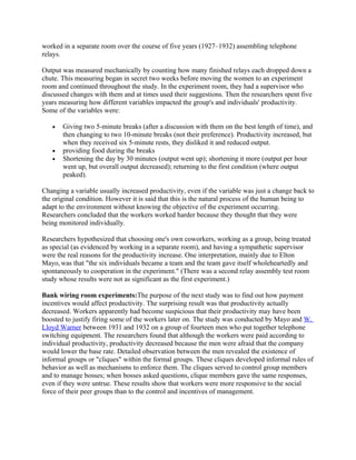 worked in a separate room over the course of five years (1927–1932) assembling telephone
relays.

Output was measured mechanically by counting how many finished relays each dropped down a
chute. This measuring began in secret two weeks before moving the women to an experiment
room and continued throughout the study. In the experiment room, they had a supervisor who
discussed changes with them and at times used their suggestions. Then the researchers spent five
years measuring how different variables impacted the group's and individuals' productivity.
Some of the variables were:

   •   Giving two 5-minute breaks (after a discussion with them on the best length of time), and
       then changing to two 10-minute breaks (not their preference). Productivity increased, but
       when they received six 5-minute rests, they disliked it and reduced output.
   •   providing food during the breaks
   •   Shortening the day by 30 minutes (output went up); shortening it more (output per hour
       went up, but overall output decreased); returning to the first condition (where output
       peaked).

Changing a variable usually increased productivity, even if the variable was just a change back to
the original condition. However it is said that this is the natural process of the human being to
adapt to the environment without knowing the objective of the experiment occurring.
Researchers concluded that the workers worked harder because they thought that they were
being monitored individually.

Researchers hypothesized that choosing one's own coworkers, working as a group, being treated
as special (as evidenced by working in a separate room), and having a sympathetic supervisor
were the real reasons for the productivity increase. One interpretation, mainly due to Elton
Mayo, was that "the six individuals became a team and the team gave itself wholeheartedly and
spontaneously to cooperation in the experiment." (There was a second relay assembly test room
study whose results were not as significant as the first experiment.)

Bank wiring room experiments:The purpose of the next study was to find out how payment
incentives would affect productivity. The surprising result was that productivity actually
decreased. Workers apparently had become suspicious that their productivity may have been
boosted to justify firing some of the workers later on. The study was conducted by Mayo and W.
Lloyd Warner between 1931 and 1932 on a group of fourteen men who put together telephone
switching equipment. The researchers found that although the workers were paid according to
individual productivity, productivity decreased because the men were afraid that the company
would lower the base rate. Detailed observation between the men revealed the existence of
informal groups or "cliques" within the formal groups. These cliques developed informal rules of
behavior as well as mechanisms to enforce them. The cliques served to control group members
and to manage bosses; when bosses asked questions, clique members gave the same responses,
even if they were untrue. These results show that workers were more responsive to the social
force of their peer groups than to the control and incentives of management.
 