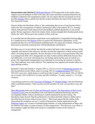 Interpretation and criticism:H. McIlvaine Parsons (1974) argues that in the studies where
subjects received feedback on their work rates, the results should be considered biased by the
feedback compared to the manipulation studies. He also argues that the rest periods involved
possible learning effects, and the fear that the workers had about the intent of the studies may
have biased the results.

Parsons defines the Hawthorne effect as "the confounding that occurs if experimenters fail to
realise how the consequences of subjects' performance affect what subjects do" [i.e. learning
effects, both permanent skill improvement and feedback-enabled adjustments to suit current
goals]. His key argument is that in the studies where workers dropped their finished goods down
chutes, the "girls" had access to the counters of their work rate.

It is possible that the illumination experiments were explained by a longitudinal learning effect.
It is notable however that Parsons refuses to analyse the illumination experiments, on the
grounds that they have not been properly published and so he cannot get at details, whereas he
had extensive personal communication with Roethlisberger and Dickson.

But Mayo says it is to do with the fact that the workers felt better in the situation, because of the
sympathy and interest of the observers. He does say that this experiment is about testing overall
effect, not testing factors separately. He also discusses it not really as an experimenter effect but
as a management effect: how management can make workers perform differently because they
feel differently. A lot to do with feeling free, not feeling supervised but more in control as a
group. The experimental manipulations were important in convincing the workers to feel this
way: that conditions were really different. The experiment was repeated with similar effects on
mica splitting workers.

Richard E. Clark and Timothy F. Sugrue (1991, p. 333) in a review of educational research say
that uncontrolled novelty effects cause on average 30% of a standard deviation (SD) rise (i.e.
50%-63% score rise), which decays to small level after 8 weeks. In more detail: 50% of a SD for
up to 4 weeks; 30% of SD for 5–8 weeks; and 20% of SD for > 8 weeks, (which is < 1% of the
variance).

A psychology professor at the University of Michigan, Dr. Richard Nisbett, calls the Hawthorne
effect 'a glorified anecdote.' 'Once you have got the anecdote,' he said, 'you can throw away the
data.'"

Harry Braverman points out in Labor and Monopoly Capital: The Degradation of Work in the
Twentieth Century that the Hawthorne tests were based on industrial psychology and were
investigating whether workers' performance could be predicted by pre-hire testing. The
Hawthorne study showed "that the performance of workers had little relation to ability and in
fact often bore an inverse relation to test scores...” Braverman argues that the studies really
showed that the workplace was not "a system of bureaucratic formal organisation on the
Weberian model, nor a system of informal group relations, as in the interpretation of Mayo and
his followers but rather a system of power, of class antagonisms". This discovery was a blow to
those hoping to apply the behavioral sciences to manipulate workers in the interest of
management.
 