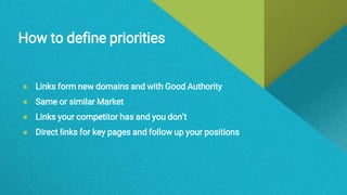How to define priorities
● Links form new domains and with Good Authority
● Same or similar Market
● Links your competitor has and you don’t
● Direct links for key pages and follow up your positions
 