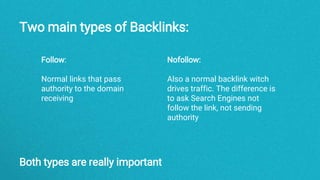 Two main types of Backlinks:
Nofollow:
Also a normal backlink witch
drives traffic. The difference is
to ask Search Engines not
follow the link, not sending
authority
Follow:
Normal links that pass
authority to the domain
receiving
Both types are really important
 