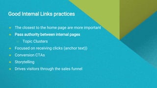 Good Internal Links practices
● The closest to the home page are more important
● Pass authority between internal pages
○ Topic Clusters
● Focused on receiving clicks (anchor text))
● Conversion CTAs
● Storytelling
● Drives visitors through the sales funnel
 