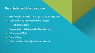 Good Internal Links practices
● The closest to the home page are more important
● Pass authority between internal pages
○ Topic Clusters
● Focused on receiving clicks (anchor text))
● Conversion CTAs
● Storytelling
● Drives visitors through the sales funnel
 