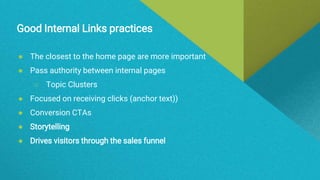Good Internal Links practices
● The closest to the home page are more important
● Pass authority between internal pages
○ Topic Clusters
● Focused on receiving clicks (anchor text))
● Conversion CTAs
● Storytelling
● Drives visitors through the sales funnel
 