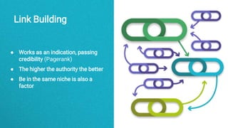Link Building
● Works as an indication, passing
credibility (Pagerank)
● The higher the authority the better
● Be in the same niche is also a
factor
 