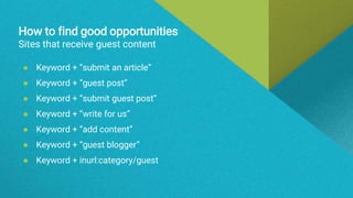 How to find good opportunities
Sites that receive guest content
● Keyword + “submit an article”
● Keyword + “guest post”
● Keyword + “submit guest post”
● Keyword + “write for us”
● Keyword + “add content”
● Keyword + “guest blogger”
● Keyword + inurl:category/guest
 