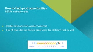How to find good opportunities
SERPs nobody visits
● Smaller sites are more opened to accept
● A lot of new sites are doing a great work, but still don’t rank so well
 