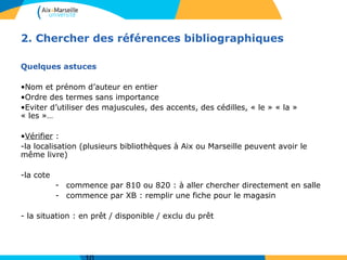 2. Chercher des références bibliographiques 
Quelques astuces 
•Nom et prénom d’auteur en entier 
•Ordre des termes sans importance 
•Eviter d’utiliser des majuscules, des accents, des cédilles, « le » « la » 
« les »… 
•Vérifier : 
-la localisation (plusieurs bibliothèques à Aix ou Marseille peuvent avoir le 
même livre) 
-la cote 
- commence par 810 ou 820 : à aller chercher directement en salle 
- commence par XB : remplir une fiche pour le magasin 
- la situation : en prêt / disponible / exclu du prêt 
10 
 