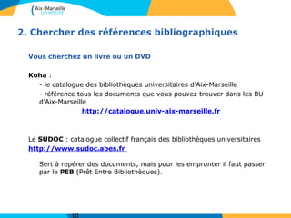 2. Chercher des références bibliographiques
Vous cherchez un livre ou un DVD
Koha :
- le catalogue des bibliothèques universitaires d’Aix-Marseille
- référence tous les documents que vous pouvez trouver dans les BU
d’Aix-Marseille
http://catalogue.univ-aix-marseille.fr
Le SUDOC : catalogue collectif français des bibliothèques universitaires
http://www.sudoc.abes.fr
Sert à repérer des documents, mais pour les emprunter il faut passer
par le PEB (Prêt Entre Bibliothèques).
 