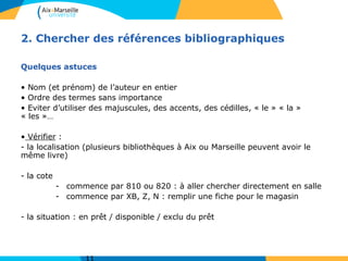 2. Chercher des références bibliographiques
Quelques astuces
• Nom (et prénom) de l’auteur en entier
• Ordre des termes sans importance
• Eviter d’utiliser des majuscules, des accents, des cédilles, « le » « la »
« les »…
• Vérifier :
- la localisation (plusieurs bibliothèques à Aix ou Marseille peuvent avoir le
même livre)
- la cote
- commence par 810 ou 820 : à aller chercher directement en salle
- commence par XB, Z, N : remplir une fiche pour le magasin
- la situation : en prêt / disponible / exclu du prêt
 