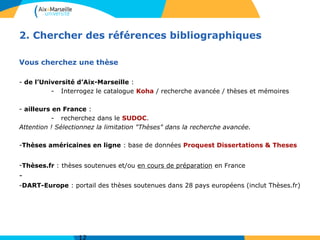 2. Chercher des références bibliographiques
Vous cherchez une thèse
- de l’Université d’Aix-Marseille :
- Interrogez le catalogue Koha / recherche avancée / thèses et mémoires
- ailleurs en France :
- recherchez dans le SUDOC.
Attention ! Sélectionnez la limitation "Thèses" dans la recherche avancée.
-Thèses américaines en ligne : base de données Proquest Dissertations & Theses
-Thèses.fr : thèses soutenues et/ou en cours de préparation en France
-
-DART-Europe : portail des thèses soutenues dans 28 pays européens (inclut Thèses.fr)
 