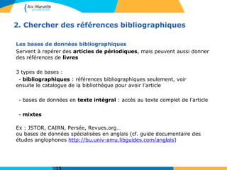 2. Chercher des références bibliographiques
Les bases de données bibliographiques
Servent à repérer des articles de périodiques, mais peuvent aussi donner
des références de livres
3 types de bases :
- bibliographiques : références bibliographiques seulement, voir
ensuite le catalogue de la bibliothèque pour avoir l’article
- bases de données en texte intégral : accès au texte complet de l’article
- mixtes
Ex : JSTOR, CAIRN, Persée, Revues.org…
ou bases de données spécialisées en anglais (cf. guide documentaire des
études anglophones http://bu.univ-amu.libguides.com/anglais)
 