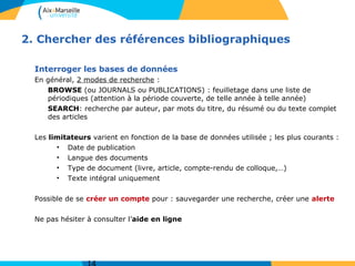 2. Chercher des références bibliographiques
Interroger les bases de données
En général, 2 modes de recherche :
BROWSE (ou JOURNALS ou PUBLICATIONS) : feuilletage dans une liste de
périodiques (attention à la période couverte, de telle année à telle année)
SEARCH: recherche par auteur, par mots du titre, du résumé ou du texte complet
des articles
Les limitateurs varient en fonction de la base de données utilisée ; les plus courants :
• Date de publication
• Langue des documents
• Type de document (livre, article, compte-rendu de colloque,…)
• Texte intégral uniquement
Possible de se créer un compte pour : sauvegarder une recherche, créer une alerte
Ne pas hésiter à consulter l’aide en ligne
 