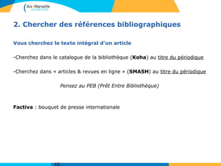 2. Chercher des références bibliographiques
Vous cherchez le texte intégral d'un article
-Cherchez dans le catalogue de la bibliothèque (Koha) au titre du périodique
-Cherchez dans « articles & revues en ligne » (SMASH) au titre du périodique
Pensez au PEB (Prêt Entre Bibliothèque)
Factiva : bouquet de presse internationale
 