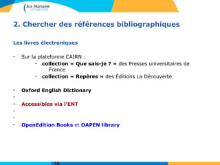 2. Chercher des références bibliographiques
Les livres électroniques
- Sur la plateforme CAIRN :
- collection « Que sais-je ? » des Presses universitaires de
France
- collection « Repères » des Éditions La Découverte
- Oxford English Dictionary
-
- Accessibles via l’ENT
-
-
- OpenEdition Books et OAPEN library
 