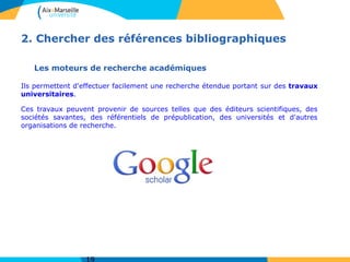 2. Chercher des références bibliographiques
Les moteurs de recherche académiques
Ils permettent d'effectuer facilement une recherche étendue portant sur des travaux
universitaires.
Ces travaux peuvent provenir de sources telles que des éditeurs scientifiques, des
sociétés savantes, des référentiels de prépublication, des universités et d'autres
organisations de recherche.
 